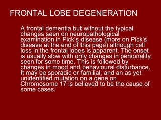 FRONTAL LOBE DEGENERATION A frontal dementia but without the typical changes seen on neuropathological examination in Pick’s disease (more on Pick's disease at the end of this page) although cell loss in the frontal lobes is apparent. The onset is usually slow with only changes in personality seen for some time. This is followed by changes in mood and behavioural disturbance. It may be sporadic or familial, and an as yet unidentified mutation on a gene on Chromosome 17 is believed to be the cause of some cases. 
