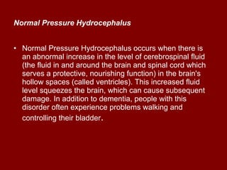 Normal Pressure Hydrocephalus   Normal Pressure Hydrocephalus occurs when there is an abnormal increase in the level of cerebrospinal fluid (the fluid in and around the brain and spinal cord which serves a protective, nourishing function) in the brain's hollow spaces (called ventricles). This increased fluid level squeezes the brain, which can cause subsequent damage. In addition to dementia, people with this disorder often experience problems walking and controlling their bladder .  