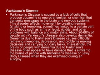 Parkinson's Disease   Parkinson's Disease is caused by a lack of cells that produce dopamine (a neurotransmitter, or chemical that transmits messages in the brain and nervous system). This disorder affects movement by creating tremors (shaking or trembling, sometimes limited to a certain part of the body such as arms or legs), rigidity, and other problems with balance and motor skills. About 20-60% of people with Parkinson's Disease also develop dementia. Dementia due to Parkinson's Disease causes difficulty retrieving memories, depression, and problems making decisions and carrying out daily tasks. Interestingly, the brains of people with dementia due to Parkinson's Disease often appear to have damage that is similar to the brains of people with Alzheimer's Disease or Lewy Body Disease when they are examined during an autopsy.  
