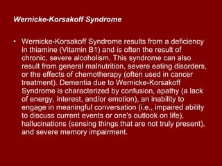 Wernicke-Korsakoff Syndrome   Wernicke-Korsakoff Syndrome results from a deficiency in thiamine (Vitamin B1) and is often the result of chronic, severe alcoholism. This syndrome can also result from general malnutrition, severe eating disorders, or the effects of chemotherapy (often used in cancer treatment). Dementia due to Wernicke-Korsakoff Syndrome is characterized by confusion, apathy (a lack of energy, interest, and/or emotion), an inability to engage in meaningful conversation (i.e., impaired ability to discuss current events or one's outlook on life), hallucinations (sensing things that are not truly present), and severe memory impairment.  