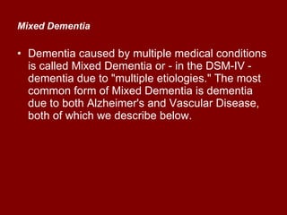 Mixed Dementia   Dementia caused by multiple medical conditions is called Mixed Dementia or - in the DSM-IV - dementia due to "multiple etiologies." The most common form of Mixed Dementia is dementia due to both Alzheimer's and Vascular Disease, both of which we describe below.  