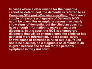 In cases where a clear reason for the dementia cannot be determined, the dementia is referred to as  Dementia NOS (not otherwise specified).  There are a couple of reasons a diagnosis of Dementia NOS might be given. For example, a person may clearly show signs of dementia, but the clinician does not have enough information to make an accurate diagnosis. In this case, the NOS is a temporary diagnosis that will be changed once the clinician has gathered more information. In rare cases, every known cause of dementia is ruled out (e.g., found not to be a cause), so a diagnosis of Dementia NOS is given because the reason for the person's symptoms is truly unknown .  