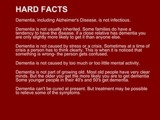 HARD FACTS Dementia, including Alzheimer's Disease, is not infectious. Dementia is not usually inherited. Some families do have a tendency to have the disease. if a close relative has dementia you are only slightly more likely to get it than anyone else. Dementia is not caused by stress or a crisis. Sometimes at a time of crisis a person has to think clearly. This is when it is noticed that something is wrong- the person gets confused. Dementia is not caused by too much or too little mental activity. Dementia is not part of growing old. Most old people have very clear minds. But the older you get the more likely you are to get dementia Some younger people in their 40's and 50's get dementia. Dementia can't be cured at present. But treatment may be possible to relieve some of the symptoms .  