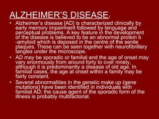 ALZHEIMER’S DISEASE 1 Alzheimer’s disease [AD] is characterized clinically by early memory impairment followed by language and perceptual problems. A key feature in the development of the disease is believed to be an abnormal protein b -amyloid which is deposed in the centre of the senile plaques. These can be seen together with neurofibrillary tangles under the microscope. AD may be sporadic or familial and the age of onset may vary enormously from around forty to over ninety, although it is predominantly a disease of old age. In familial cases, the age at onset within a family may be fairly constant. Several abnormalities in the genetic make up (gene mutations) have been identified in individuals with familial AD; the cause agent of the sporadic form of the illness is probably multifactorial. 