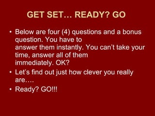 GET SET… READY? GO   Below are four (4) questions and a bonus question. You have to answer them instantly. You can’t take your time, answer all of them immediately. OK? Let’s find out just how clever you really are…. Ready? GO!!!  
