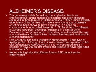 ALZHEIMER’S DISEASE 2 The gene responsible for making the amyloid protein is on chromosome 21 and a mutation in this gene has been shown to cause AD in three families in Britain and about fifteen families world-wide. Many of the families that have a very young age of disease onset have been shown to have a mutation in a gene on chromosome 14 now called Presenilin 1. So far at least 25 different mutations have been described. Mutations in a similar gene, Presenilin 2, on Chromosome 1 have also been described; the age at onset in these families is later. In these families the inheritance is autosomal dominant. Late onset AD has been linked with chromosome 19 and type of Apolipoprotein. Although there is an increased predisposition to AD with the genotype Apolipoprotein 4 it is not conclusive and it is possible to have AD but not Type 4 and likewise to have Type 4 but not develop AD. Neuropathologically, the different forms of AD cannot yet be differentiated. 