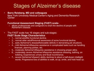 Stages of Alzeimer’s disease Barry Reisberg, MD and colleagues   New York University Medical Center's Aging and Dementia Research Center Functional Assessment Staging (FAST) scale- allows professionals and caregivers to chart the decline of people with Alzheimer's disease.  The FAST scale has 16 stages and sub-stages: FAST Scale Stage Characteristics 1... normal adultNo functional decline. 2... normal older adultPersonal awareness of some functional decline. 3... early Alzheimer's diseaseNoticeable deficits in demanding job situations. 4... mild Alzheimer'sRequires assistance in complicated tasks such as handling    finances, planning parties, etc. 5... moderate Alzheimer'sRequires assistance in choosing proper attire. 6... moderately severe Alzheimer'sRequires assistance dressing, bathing, an   toileting. Experiences urinary and fecal incontinence. 7... severe Alzheimer'sSpeech ability declines to about a half-dozen intelligibl   words. Progressive loss of abilities to walk, sit up, smile, and hold head up. 