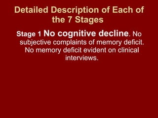 Detailed Description of Each of the 7 Stages   Stage 1   No cognitive decline . No subjective complaints of memory deficit. No memory deficit evident on clinical interviews. 