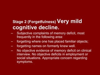 Stage 2 (Forgetfulness)   Very mild cognitive decline. Subjective complaints of memory deficit, most frequently in the following area:  forgetting where one has placed familiar objects;  forgetting names on formerly knew well.  No objective evidence of memory deficit on clinical interview. No objective deficits in employment or social situations. Appropriate concern regarding symptoms. 
