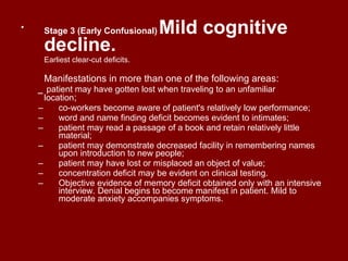 Stage 3 (Early Confusional)   Mild cognitive decline.   Earliest clear-cut deficits. Manifestations in more than one of the following areas:  _  patient may have gotten lost when traveling to an unfamiliar   location ;  co-workers become aware of patient's relatively low performance;  word and name finding deficit becomes evident to intimates;  patient may read a passage of a book and retain relatively little material;  patient may demonstrate decreased facility in remembering names upon introduction to new people;  patient may have lost or misplaced an object of value;  concentration deficit may be evident on clinical testing.  Objective evidence of memory deficit obtained only with an intensive interview. Denial begins to become manifest in patient. Mild to moderate anxiety accompanies symptoms. 