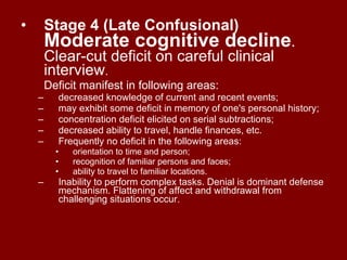 Stage 4 (Late Confusional)   Moderate cognitive decline . Clear-cut deficit on careful clinical interview . Deficit manifest in following areas:  decreased knowledge of current and recent events;  may exhibit some deficit in memory of one's personal history;  concentration deficit elicited on serial subtractions;  decreased ability to travel, handle finances, etc.  Frequently no deficit in the following areas:  orientation to time and person;  recognition of familiar persons and faces;  ability to travel to familiar locations.  Inability to perform complex tasks. Denial is dominant defense mechanism. Flattening of affect and withdrawal from challenging situations occur. 