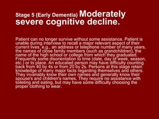 Stage 5 (Early Dementia)   Moderately severe cognitive decline. Patient can no longer survive without some assistance. Patient is unable during interview to recall a major relevant aspect of their current lives, e.g., an address or telephone number of many years, the names of close family members (such as grandchildren), the name of the high school or college from which they graduated. Frequently some disorientation to time (date, day of week, season, etc.) or to place. An educated person may have difficulty counting back from 40 by 4s or from 20 by 2s. Persons at this stage retain knowledge of many major facts regarding themselves and others. They invariably know their own names and generally know their spouse's and children's names. They require no assistance with toileting and eating, but may have some difficulty choosing the proper clothing to wear. 