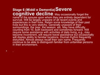 Stage 6 (Middl   e Dementia)   Severe cognitive decline . May occasionally forget the name of the spouse upon whom they are entirely dependent for survival. Will be largely unaware of all recent events and experiences in their lives. Retain some knowledge of their past lives but this is very sketchy. Generally unaware of their surroundings, the year, the season, etc. May have difficulty counting from 10, both backward and sometimes forward. Will require some assistance with activities of daily living, e.g., may become incontinent, will require travel assistance but occasionally will display ability to familiar locations. Diurnal rhythm frequently disturbed. Almost always recall their own name. Frequently continue to be able to distinguish familiar from unfamiliar persons in their environment. .  