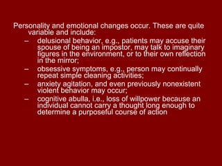 Personality and emotional changes occur. These are quite variable and include:  delusional behavior, e.g., patients may accuse their spouse of being an impostor, may talk to imaginary figures in the environment, or to their own reflection in the mirror;  obsessive symptoms, e.g., person may continually repeat simple cleaning activities;  anxiety agitation, and even previously nonexistent violent behavior may occur;  cognitive abulla, i.e., loss of willpower because an individual cannot carry a thought long enough to determine a purposeful course of action 