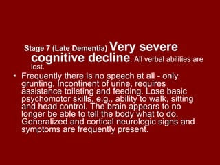 Stage 7 (Late Dementia)   Very severe cognitive decline . All verbal abilities are lost. Frequently there is no speech at all - only grunting. Incontinent of urine, requires assistance toileting and feeding. Lose basic psychomotor skills, e.g., ability to walk, sitting and head control. The brain appears to no longer be able to tell the body what to do. Generalized and cortical neurologic signs and symptoms are frequently present.  