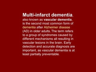 Multi-infarct dementia , also known as  vascular dementia , is the second most common form of  dementia  after  Alzheimer disease  (AD) in older adults.   The term refers to a group of syndromes caused by different mechanisms all resulting in vascular lesions in the brain. Early detection and accurate diagnosis are important, as vascular dementia is at least partially preventable . 