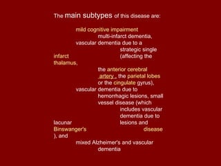 The  main subtypes  of this disease are:  mild cognitive impairment multi-infarct dementia,  vascular dementia due to a  strategic single  infarct   (affecting the  thalamus ,  the  anterior cerebral   artery  ,  the  parietal lobes   or the  cingulate   gyrus ),  vascular dementia due to  hemorrhagic lesions, small  vessel disease (which  includes vascular  dementia due to lacunar  lesions and  Binswanger's     disease ), and  mixed Alzheimer's and vascular  dementia 