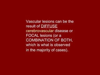 Vascular lesions can be the result of  DIFFUSE   cerebrovascular  disease  or FOCAL lesions (or a COMBINATION OF BOTH, which is what is observed in the majority of cases) .  