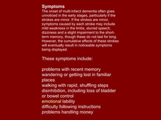 Symptoms The onset of multi-infarct dementia often goes unnoticed in the early stages, particularly if the strokes are minor. If the strokes are minor, symptoms caused by each stroke may include mild weakness in the limbs, slurred speech, dizziness and a slight impairment to the short-term memory, though these do not last for long. However, the cumulative effects of these strokes will eventually result in noticeable symptoms being displayed.  These symptoms include: problems with recent memory  wandering or getting lost in familiar places  walking with rapid, shuffling steps  disinhibition, including loss of bladder or bowel control  emotional  lability   difficulty following instructions  problems handling money  