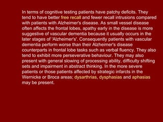 In terms of cognitive testing patients have patchy deficits. They tend to have better  free recall  and fewer recall intrusions compared with patients with Alzheimer's disease. As small vessel disease often affects the frontal lobes, apathy early in the disease is more suggestive of vascular dementia because it usually occurs in the later stages of 'Alzheimer's'. Consequently patients with vascular dementia perform worse than their Alzheimer's disease counterparts in frontal lobe tasks such as verbal fluency. They also tend to exhibit more perseverative behaviour. They may also present with general slowing of processing ability, difficulty shifting sets and impairment in abstract thinking. In the more severe patients or those patients affected by strategic infarcts in the Wernicke or Broca areas;  dysarthrias ,  dysphasias  and  aphasias  may be present. 
