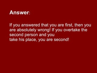 Answer :  If you answered that you are first, then you are absolutely wrong! If you overtake the second person and you take his place, you are second! 