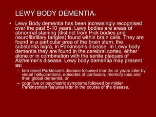 LEWY BODY DEMENTIA 1 Lewy Body dementia has been increasingly recognised over the past 5-10 years. Lewy bodies are areas of abnormal staining (distinct from Pick bodies and neurofibrillary tangles) found within brain cells. They are found in a particular area of the brain stem, the substantia nigra, in Parkinson’s disease. In Lewy body dementia they are found in the cerebral cortex, either alone or in combination with the senile plaques of Alzheimer’s disease. Lewy body dementia may present as: late onset Parkinson’s disease followed months or years later by visual hallucinations, episodes of confusion, memory loss and then global dementia, or  cognitive or psychiatric symptoms followed by milder Parkinsonian features later in the course of the disease. 