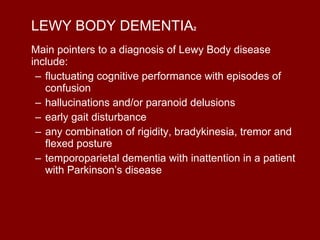 LEWY BODY DEMENTIA 2 Main pointers to a diagnosis of Lewy Body disease include: fluctuating cognitive performance with episodes of confusion  hallucinations and/or paranoid delusions  early gait disturbance  any combination of rigidity, bradykinesia, tremor and flexed posture  temporoparietal dementia with inattention in a patient with Parkinson’s disease  