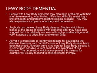 LEWY BODY DEMENTIA 3 People with Lewy Body dementia may also have problems with their short term memory, word finding difficulties, difficulty sustaining a line of thought and problems locating objects in space. They may also experience symptoms of anxiety and depression. Anybody can develop Lewy Body disease. Studies which have looked at the brains of people with dementia after they have died suggest that it is relatively common although prevalence figures do vary. It appears to affect men and women alike. As yet it is impossible to identify risk factors for developing the disease. However, rare ‘familial’ cases of Lewy Body disease have been described. Although there is no cure for Lewy Body disease it is sometimes possible to treat some of the symptoms of this disease. The depression which accompanies this disease for example will usually respond to antidepressant therapy. 