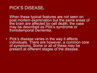 PICK’S DISEASE 2 When these typical features are not seen on post mortem examination but the same areas of the brain are affected by cell death, the case may be described as Pick’s syndrome or frontotemporal Dementia. Pick’s disease varies in the way it affects individuals. There are however, a common core of symptoms. Some or all of these may be present at different stages of the disease. 