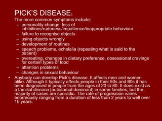PICK’S DISEASE 3 The more common symptoms include: personality change: loss of inhibitions/rudeness/impatience/inappropriate behaviour  failure to recognise objects  using objects wrongly  development of routines  speech problems, echolalia (repeating what is said to the patient)  overeating, changes in dietary preference, obsessional cravings for certain types of food  attention problems  changes in sexual behaviour  Anybody can develop Pick’s disease. It affects men and women alike. Although it typically affects people in their 50s and 60s it has been diagnosed in people from the ages of 20 to 80. It does exist as a familial disease [autosomal dominant] in some families, but the majority of cases are sporadic. The rate of progression varies enormously ranging from a duration of less than 2 years to well over 10 years. 