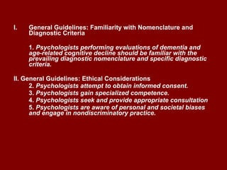 General Guidelines: Familiarity with Nomenclature and Diagnostic Criteria 1 . Psychologists performing evaluations of dementia and age-related cognitive decline should be familiar with the prevailing diagnostic nomenclature and specific diagnostic criteria. II. General Guidelines: Ethical Considerations 2 . Psychologists attempt to obtain informed consent. 3.  Psychologists gain specialized competence. 4 . Psychologists seek and provide appropriate consultation 5.  Psychologists are aware of personal and societal biases and engage in nondiscriminatory practice.   