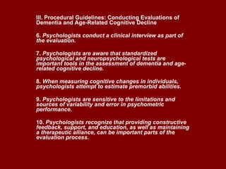 III. Procedural Guidelines: Conducting Evaluations of Dementia and Age-Related Cognitive Decline 6.  Psychologists conduct a clinical interview as part of the evaluation. 7.  Psychologists are aware that standardized psychological and neuropsychological tests are important tools in the assessment of dementia and age-related cognitive decline. 8.  When measuring cognitive changes in individuals, psychologists attempt to estimate premorbid abilities.  9.  Psychologists are sensitive to the limitations and sources of variability and error in psychometric performance.  10.  Psychologists recognize that providing constructive feedback, support, and education, as well as maintaining a therapeutic alliance, can be important parts of the evaluation process.   