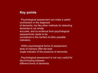 Key points . Psychological assessment can make a useful contribution in the diagnosis of dementia, but like other methods for detecting dementia is not wholly accurate, and so evidence from psychological assessments needs to be considered in the context of other possible indicators. . Within psychological forms of assessment, tests of memory offer the best single indicator of the presence of dementia. . Psychological assessment is not very useful for discriminating between different forms of dementia. 
