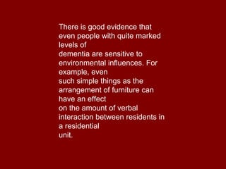There is good evidence that even people with quite marked levels of dementia are sensitive to environmental influences. For example, even such simple things as the arrangement of furniture can have an effect on the amount of verbal interaction between residents in a residential unit. 