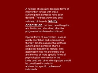 A number of specially designed forms of intervention for use with those suffering from dementia have been devised. The best known and best validated of these is  reality orientation , but even here the gains are  limited and short-lived after the programme has been discontinued. Special forms of intervention, such as reality orientation and reminiscence therapy, tend to assume that all those suffering from dementia share a single key disability or feature. This assumption may not be entirely true and the use of more specific forms of psychological intervention of the kinds used with other client groups should be considered in order to address the specific problems of individuals. 