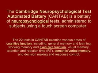 The  Cambridge Neuropsychological Test Automated Battery  (CANTAB) is a battery of  neuropsychological  tests, administered to subjects using a touch screen computer.   The 22 tests in CANTAB examine various areas of  cognitive function , including: general memory and learning, working memory and  executive function , visual memory, attention and reaction time (RT),  semantic/verbal memory , and decision making and response control. 
