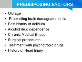 PREDISPOSING FACTORS
• Old age
• Preexisting brain damage/dementia
• Past history of delirium
• Alcohol drug dependence
• Chronic Medical illness
• Surgical procedures
• Treatment with psychotropic drugs
• History of Head Injury
 