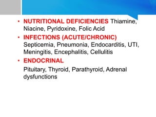 • NUTRITIONAL DEFICIENCIES Thiamine,
Niacine, Pyridoxine, Folic Acid
• INFECTIONS (ACUTE/CHRONIC)
Septicemia, Pneumonia, Endocarditis, UTI,
Meningitis, Encephalitis, Cellulitis
• ENDOCRINAL
Pituitary, Thyroid, Parathyroid, Adrenal
dysfunctions
 