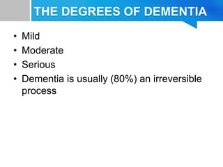 THE DEGREES OF DEMENTIA
• Mild
• Moderate
• Serious
• Dementia is usually (80%) an irreversible
process
 