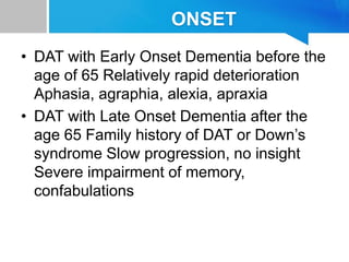 ONSET
• DAT with Early Onset Dementia before the
age of 65 Relatively rapid deterioration
Aphasia, agraphia, alexia, apraxia
• DAT with Late Onset Dementia after the
age 65 Family history of DAT or Down’s
syndrome Slow progression, no insight
Severe impairment of memory,
confabulations
 