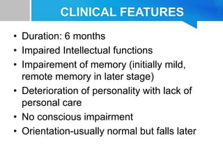 CLINICAL FEATURES
• Duration: 6 months
• Impaired Intellectual functions
• Impairement of memory (initially mild,
remote memory in later stage)
• Deterioration of personality with lack of
personal care
• No conscious impairment
• Orientation-usually normal but falls later
 