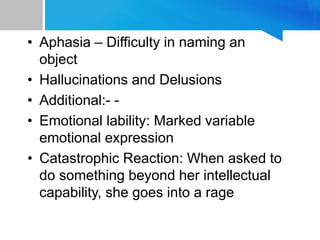• Aphasia – Difficulty in naming an
object
• Hallucinations and Delusions
• Additional:- -
• Emotional lability: Marked variable
emotional expression
• Catastrophic Reaction: When asked to
do something beyond her intellectual
capability, she goes into a rage
 