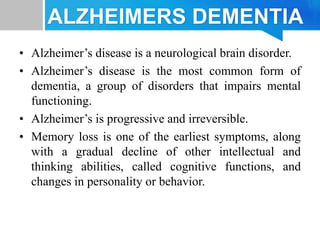 ALZHEIMERS DEMENTIA
• Alzheimer’s disease is a neurological brain disorder.
• Alzheimer’s disease is the most common form of
dementia, a group of disorders that impairs mental
functioning.
• Alzheimer’s is progressive and irreversible.
• Memory loss is one of the earliest symptoms, along
with a gradual decline of other intellectual and
thinking abilities, called cognitive functions, and
changes in personality or behavior.
 