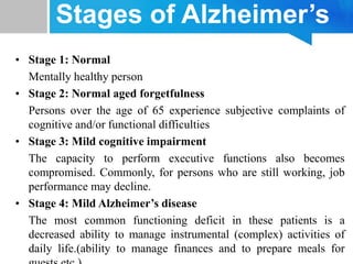 Stages of Alzheimer’s
• Stage 1: Normal
Mentally healthy person
• Stage 2: Normal aged forgetfulness
Persons over the age of 65 experience subjective complaints of
cognitive and/or functional difficulties
• Stage 3: Mild cognitive impairment
The capacity to perform executive functions also becomes
compromised. Commonly, for persons who are still working, job
performance may decline.
• Stage 4: Mild Alzheimer’s disease
The most common functioning deficit in these patients is a
decreased ability to manage instrumental (complex) activities of
daily life.(ability to manage finances and to prepare meals for
 