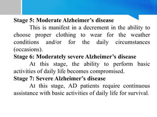 Stage 5: Moderate Alzheimer’s disease
This is manifest in a decrement in the ability to
choose proper clothing to wear for the weather
conditions and/or for the daily circumstances
(occasions).
Stage 6: Moderately severe Alzheimer’s disease
At this stage, the ability to perform basic
activities of daily life becomes compromised.
Stage 7: Severe Alzheimer’s disease
At this stage, AD patients require continuous
assistance with basic activities of daily life for survival.
 