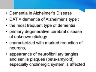 • Dementia in Alzheimer’s Disease
• DAT = dementia of Alzheimer's type :
• the most frequent type of dementia
• primary degenerative cerebral disease
of unknown etiology
• characterized with marked reduction of
neurons,
• appearance of neurofibrillary tangles
and senile plaques (beta-amyloid)
especially cholinergic system is affected
 