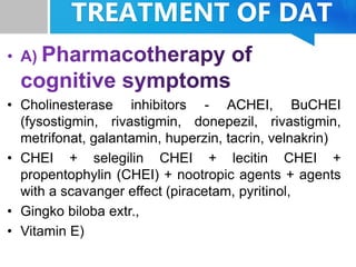 TREATMENT OF DAT
• Cholinesterase inhibitors - ACHEI, BuCHEI
(fysostigmin, rivastigmin, donepezil, rivastigmin,
metrifonat, galantamin, huperzin, tacrin, velnakrin)
• CHEI + selegilin CHEI + lecitin CHEI +
propentophylin (CHEI) + nootropic agents + agents
with a scavanger effect (piracetam, pyritinol,
• Gingko biloba extr.,
• Vitamin E)
 