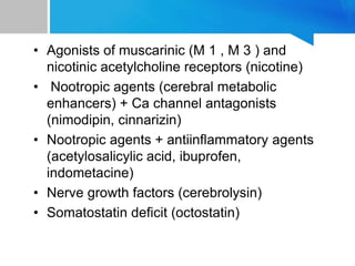 • Agonists of muscarinic (M 1 , M 3 ) and
nicotinic acetylcholine receptors (nicotine)
• Nootropic agents (cerebral metabolic
enhancers) + Ca channel antagonists
(nimodipin, cinnarizin)
• Nootropic agents + antiinflammatory agents
(acetylosalicylic acid, ibuprofen,
indometacine)
• Nerve growth factors (cerebrolysin)
• Somatostatin deficit (octostatin)
 