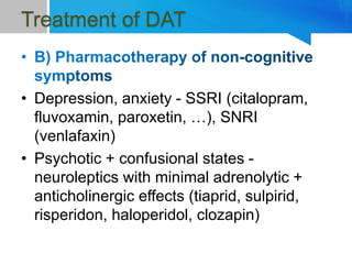 Treatment of DAT
• Depression, anxiety - SSRI (citalopram,
fluvoxamin, paroxetin, …), SNRI
(venlafaxin)
• Psychotic + confusional states -
neuroleptics with minimal adrenolytic +
anticholinergic effects (tiaprid, sulpirid,
risperidon, haloperidol, clozapin)
 