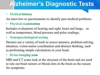 Alzheimer’s Diagnostic Tests
An interview or questionnaire to identify past medical problems.
Includes evaluations of hearing and sight, heart and lungs, as
well as temperature, blood pressure and pulse readings.
• Neuropsychological testing
Doctors use a variety of tools to assess memory, problem-solving,
attention, vision-motor coordination and abstract thinking, such
as performing simple calculations in your head.
MRI and CT scans look at the structure of the brain and are used
to rule out brain tumors or blood clots in the brain as the reason
for symptoms.
 